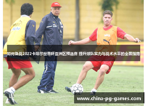 如何备战2022卡塔尔世界杯亚洲区预选赛 提升球队实力与战术水平的全面指南