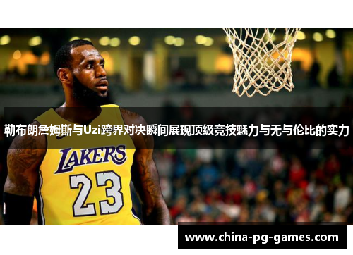 勒布朗詹姆斯与Uzi跨界对决瞬间展现顶级竞技魅力与无与伦比的实力