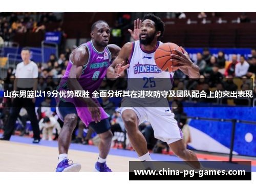 山东男篮以19分优势取胜 全面分析其在进攻防守及团队配合上的突出表现