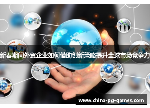 新春期间外贸企业如何借助创新策略提升全球市场竞争力