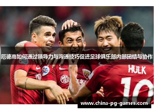 厄德高如何通过领导力与沟通技巧促进足球俱乐部内部团结与协作