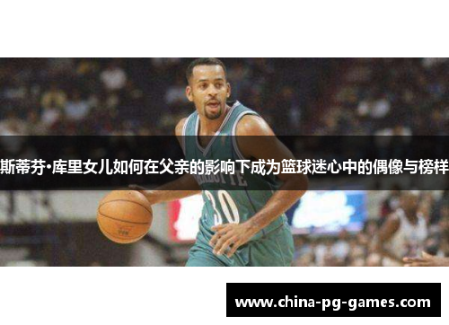 斯蒂芬·库里女儿如何在父亲的影响下成为篮球迷心中的偶像与榜样