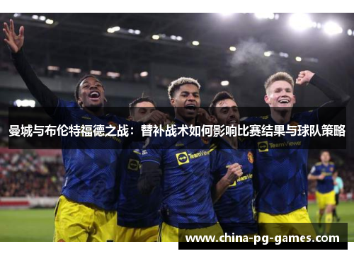 曼城与布伦特福德之战：替补战术如何影响比赛结果与球队策略