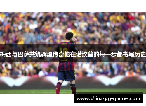 梅西与巴萨共筑辉煌传奇他在诺坎普的每一步都书写历史 梅西与巴萨共筑辉煌传奇他在诺坎普的每一步都书写历史