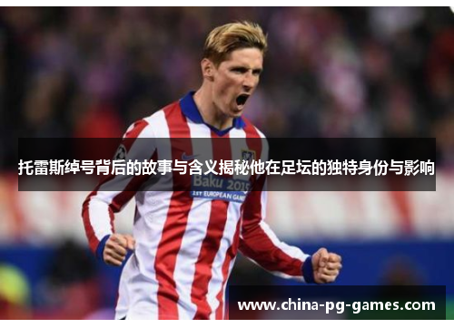 托雷斯绰号背后的故事与含义揭秘他在足坛的独特身份与影响 托雷斯绰号背后的故事与含义揭秘他在足坛的独特身份与影响