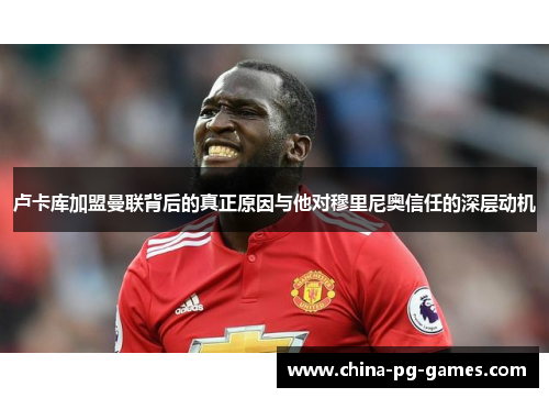 卢卡库加盟曼联背后的真正原因与他对穆里尼奥信任的深层动机 卢卡库加盟曼联背后的真正原因与他对穆里尼奥信任的深层动机