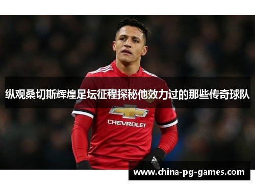 纵观桑切斯辉煌足坛征程探秘他效力过的那些传奇球队