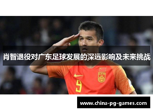 肖智退役对广东足球发展的深远影响及未来挑战 肖智退役对广东足球发展的深远影响及未来挑战