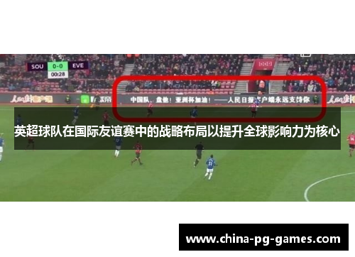 英超球队在国际友谊赛中的战略布局以提升全球影响力为核心