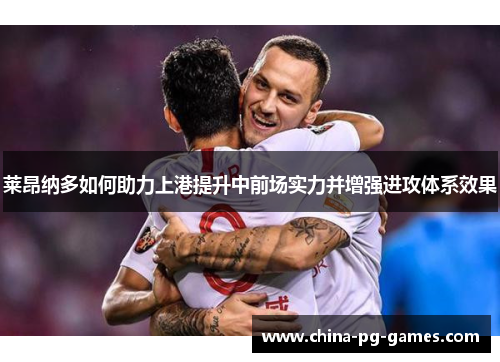 莱昂纳多如何助力上港提升中前场实力并增强进攻体系效果