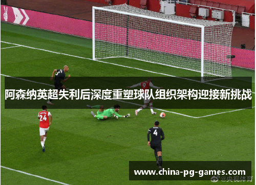 阿森纳英超失利后深度重塑球队组织架构迎接新挑战 阿森纳英超失利后深度重塑球队组织架构迎接新挑战